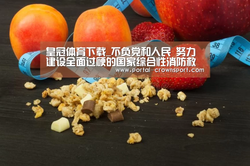 皇冠体育下载_不负党和人民 努力建设全面过硬的国家综合性消防救援队(图1) 皇冠入口