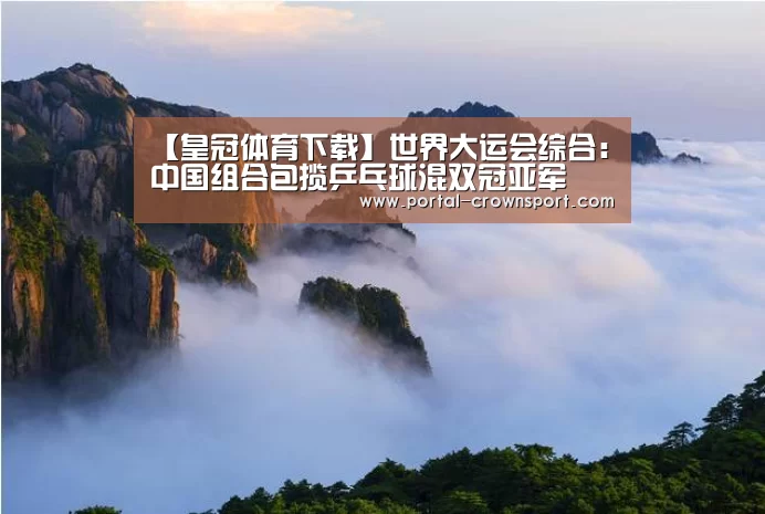 【皇冠体育下载】世界大运会综合:中国组合包揽乒乓球混双冠亚军(图3) 皇冠体育下载