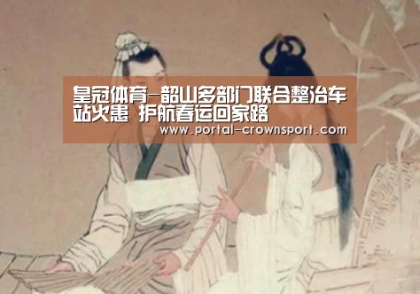 皇冠体育-韶山多部门联合整治车站火患 护航春运回家路